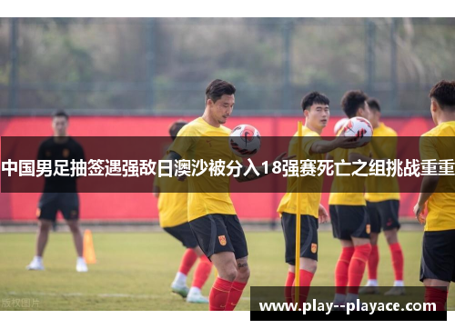 中国男足抽签遇强敌日澳沙被分入18强赛死亡之组挑战重重